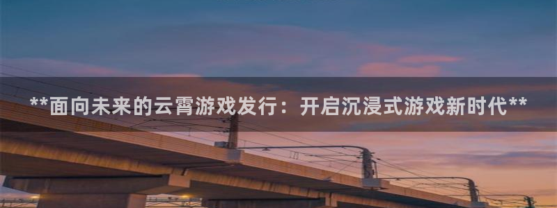 蓝狮在线注册平台怎么样：**面向未来的云霄游戏发行：开启沉浸式游戏新时代**