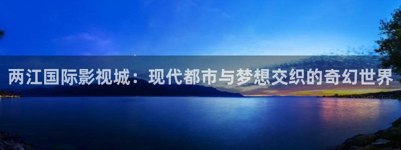 我不卡电影手机在线观看：两江国际影视城：现代都市与梦想交织的奇幻世界